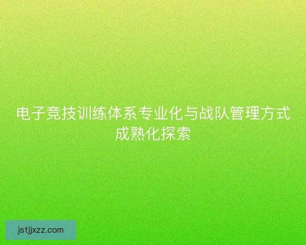 电子竞技训练体系专业化与战队管理方式成熟化探索