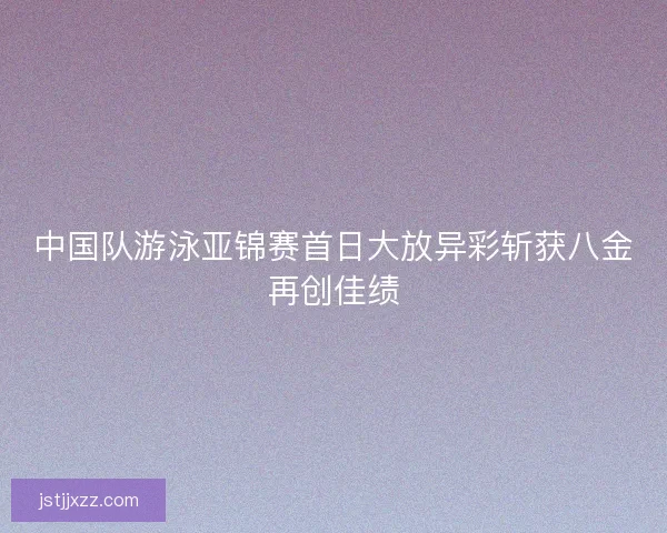 中国队游泳亚锦赛首日大放异彩斩获八金再创佳绩