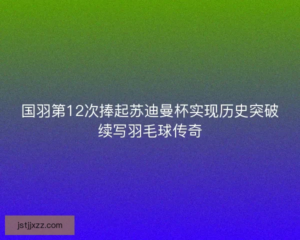 国羽第12次捧起苏迪曼杯实现历史突破续写羽毛球传奇